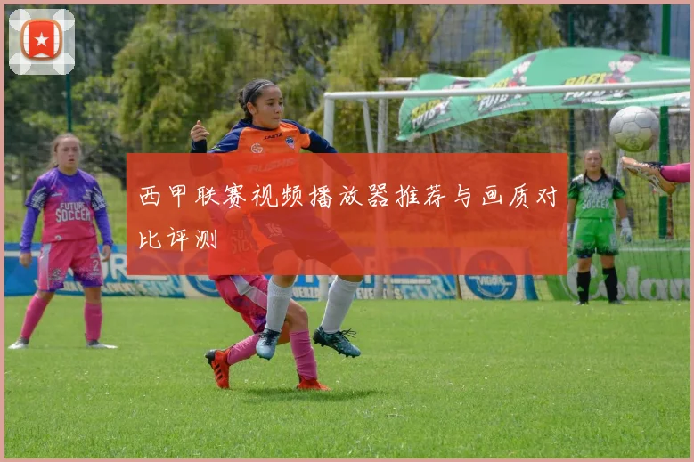 西甲联赛视频播放器推荐与画质对比评测