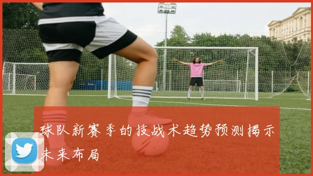 球队新赛季的技战术趋势预测揭示未来布局