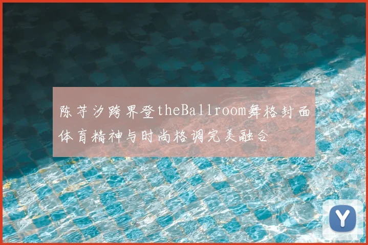陈芋汐跨界登theBallroom舞格封面体育精神与时尚格调完美融合