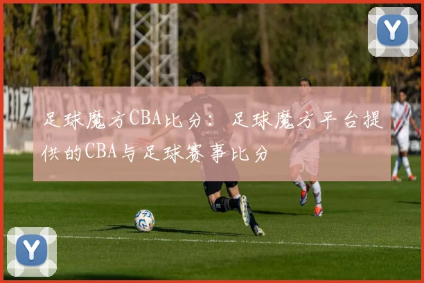 足球魔方CBA比分：足球魔方平台提供的CBA与足球赛事比分